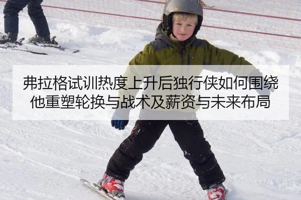 弗拉格试训热度上升后独行侠如何围绕他重塑轮换与战术及薪资与未来布局