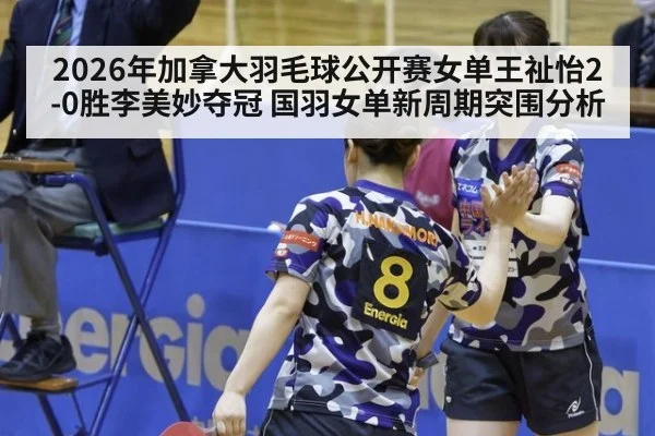 2026年加拿大羽毛球公开赛女单王祉怡2-0胜李美妙夺冠 国羽女单新周期突围分析
